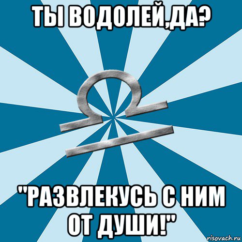 ты водолей,да? "развлекусь с ним от души!"