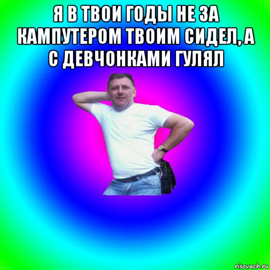 я в твои годы не за кампутером твоим сидел, а с девчонками гулял 