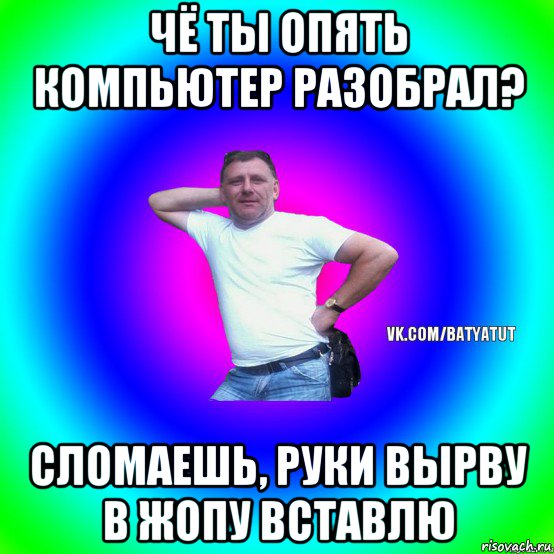 чё ты опять компьютер разобрал? сломаешь, руки вырву в жопу вставлю, Мем  Типичный Батя вк