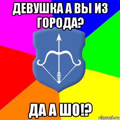 девушка а вы из города? да а шо!?