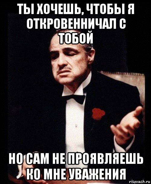 ты хочешь, чтобы я откровенничал с тобой но сам не проявляешь ко мне уважения, Мем ты делаешь это без уважения