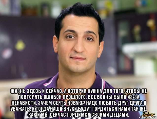  жизнь здесь и сейчас, а история нужна для того, чтобы не повторять ошибок прошлого. все воины были из-за ненависти. зачем сеять новую? надо любить друг друга и уважать, и тогда наши внуки будут гордиться нами так же, как и мы сейчас гордимся своими дедами.