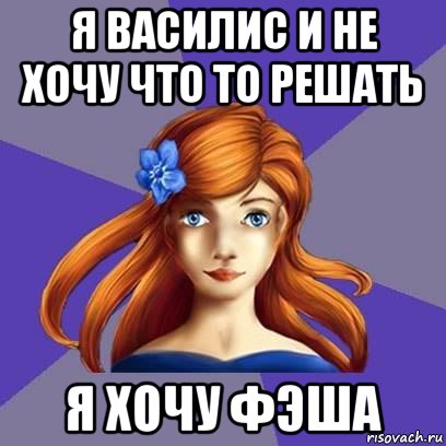 я василис и не хочу что то решать я хочу фэша