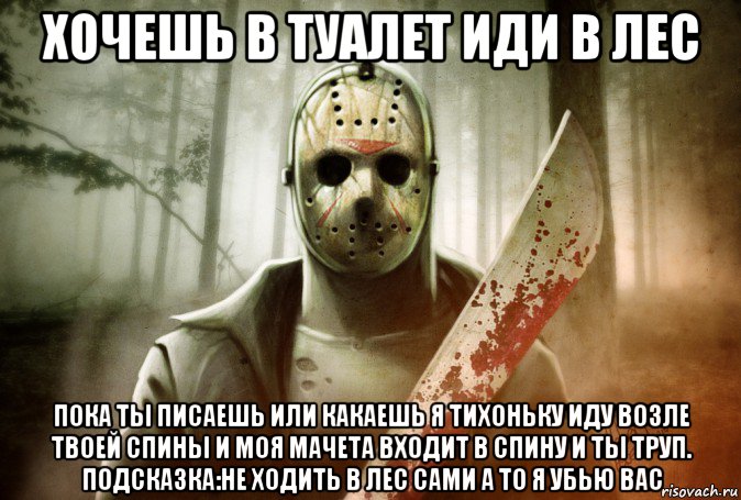 хочешь в туалет иди в лес пока ты писаешь или какаешь я тихоньку иду возле твоей спины и моя мачета входит в спину и ты труп. подсказка:не ходить в лес сами а то я убью вас
