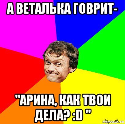 а веталька говрит- "арина, как твои дела? :d "