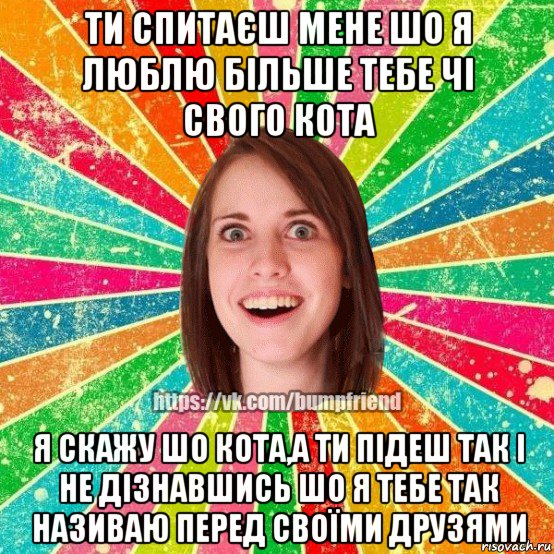 ти спитаєш мене шо я люблю більше тебе чі свого кота я скажу шо кота,а ти підеш так і не дізнавшись шо я тебе так називаю перед своїми друзями, Мем Йобнута Подруга ЙоП