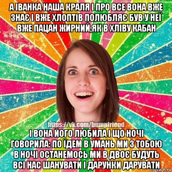 а іванка наша краля і про все вона вже знає і вже хлоптів полюбляє був у неї вже пацан жирний,як в хліву кабан і вона його любила і що ночі говорила: по їдем в умань ми з тобою в ночі останемось ми в двоє будуть всі нас шанувати і дарунки дарувати, Мем Йобнута Подруга ЙоП