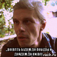  ...воевать будем до победы и дойдем до киева!