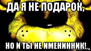 да я не подарок, но и ты не именинник!