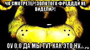 чо смотрете?!золотого фреддди не видели?! оу 0.0 да мы тут как это ну...