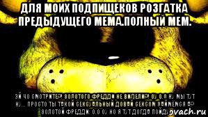 для моих подпищеков розгатка предыдущего мема.полный мем. эй чо смотрите?! золотого фредди не видели?! оу 0.0 ну мы тут ну... просто ты такой сексуальный довай сексом займёмся а? золотой фредди: 0.0 оу но я тут догда пойду