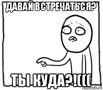 давай встречаться? ты куда?!(((