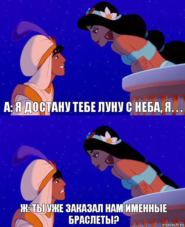 А: Я достану тебе луну с неба, я. . . Ж: ты уже заказал нам именные браслеты?