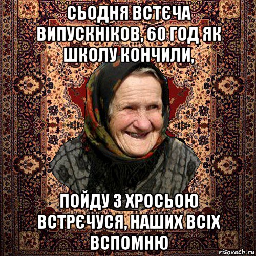 сьодня встєча випускніков, 60 год як школу кончили, пойду з хросьою встрєчуся, наших всіх вспомню, Мем баба нюра