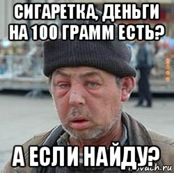 сигаретка, деньги на 100 грамм есть? а если найду?