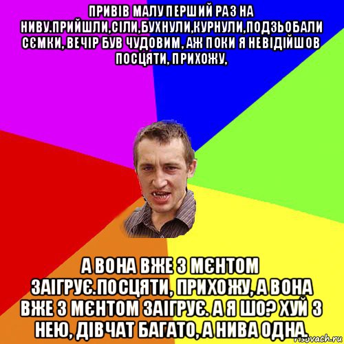 привів малу перший раз на ниву.прийшли,сіли,бухнули,курнули,подзьобали сємки, вечір був чудовим, аж поки я невідійшов посцяти, прихожу, а вона вже з мєнтом заігрує.посцяти, прихожу, а вона вже з мєнтом заігрує. а я шо? хуй з нею, дівчат багато, а нива одна., Мем Чоткий паца