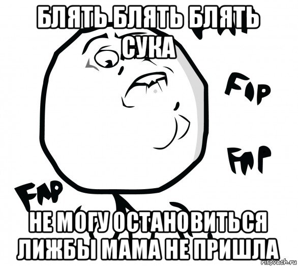 блять блять блять сука не могу остановиться лижбы мама не пришла