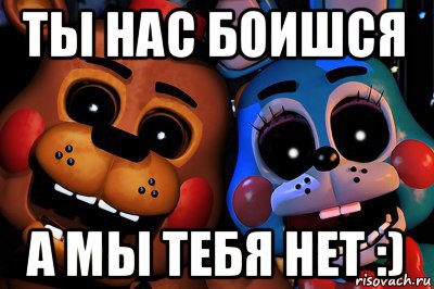 ты нас боишся а мы тебя нет :)
