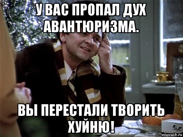 у вас пропал дух авантюризма. вы перестали творить хуйню!