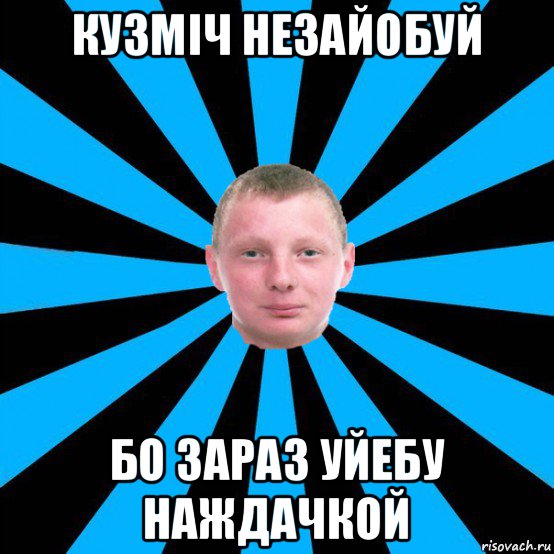 кузміч незайобуй бо зараз уйебу наждачкой