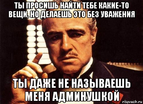 ты просишь найти тебе какие-то вещи, но делаешь это без уважения ты даже не называешь меня админушкой, Мем крестный отец