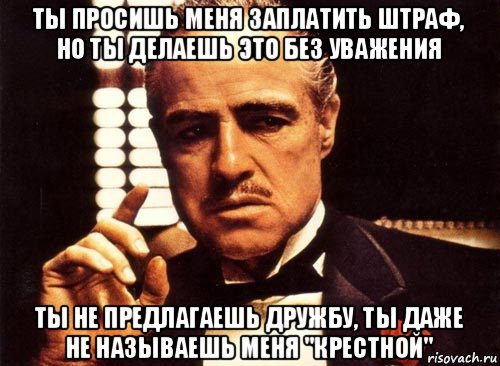 ты просишь меня заплатить штраф, но ты делаешь это без уважения ты не предлагаешь дружбу, ты даже не называешь меня "крестной", Мем крестный отец