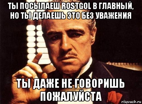 ты посылаеш rostgol в главный, но ты делаешь это без уважения ты даже не говоришь пожалуйста, Мем крестный отец