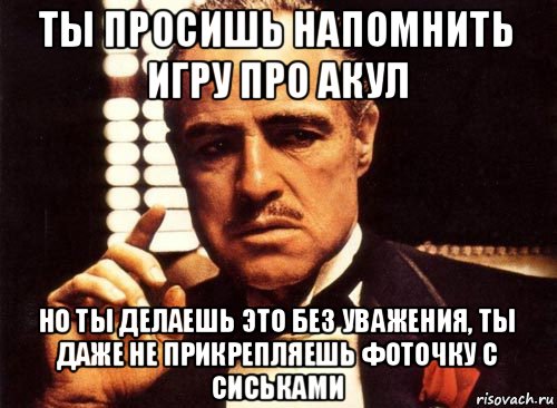 ты просишь напомнить игру про акул но ты делаешь это без уважения, ты даже не прикрепляешь фоточку с сиськами, Мем крестный отец