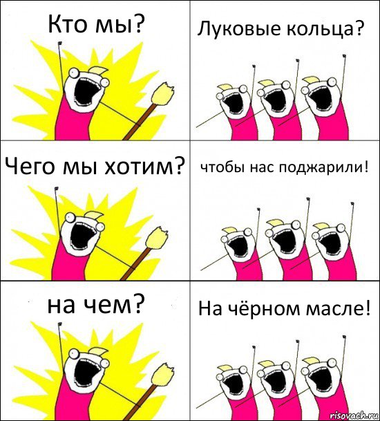 Кто мы? Луковые кольца? Чего мы хотим? чтобы нас поджарили! на чем? На чёрном масле!