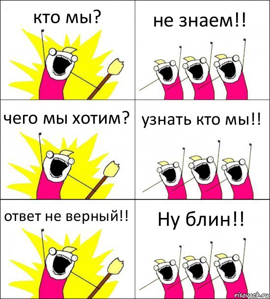 кто мы? не знаем!! чего мы хотим? узнать кто мы!! ответ не верный!! Ну блин!!