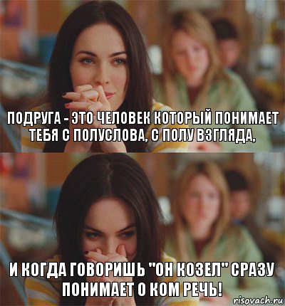 Подруга - это человек который понимает тебя с полуслова, с полу взгляда, и когда говоришь "он козел" сразу понимает о ком речь!