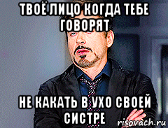 твоё лицо когда тебе говорят не какать в ухо своей систре
