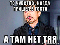 то чувство , когда пришел в гости а там нет тяя