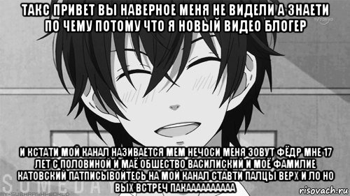 такс привет вы наверное меня не видели а знаети по чему потому что я новый видео блогер и кстати мой канал називается мем нечоси меня зовут фёдр мне 17 лет с половиной и маё обшество василиский и моё фамилие катовский патписывойтесь на мой канал ставти палцы верх и ло но вых встреч пакаааааааааа