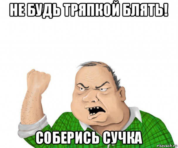 не будь тряпкой блять! соберись сучка, Мем мужик