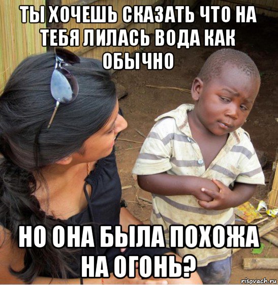 ты хочешь сказать что на тебя лилась вода как обычно но она была похожа на огонь?, Мем    Недоверчивый негритенок