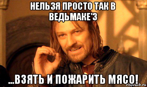 нельзя просто так в ведьмаке'3 ...взять и пожарить мясо!, Мем Нельзя просто так взять и (Боромир мем)