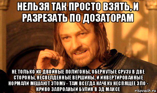 нельзя так просто взять, и разрезать по дозаторам не только их двойные полигоны, обернутые срузу в две стороны, несвелденные вершины, и инвертированные нормали мешают этому - там всегда начеку неспящее зло - криво запроаный булин в 3д максе, Мем Нельзя просто так взять и (Боромир мем)