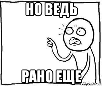 но ведь рано еще