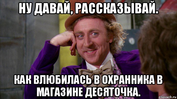 ну давай, рассказывай. как влюбилась в охранника в магазине десяточка., Мем Ну давай расскажи (Вилли Вонка)