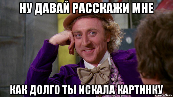 ну давай расскажи мне как долго ты искала картинку, Мем Ну давай расскажи (Вилли Вонка)