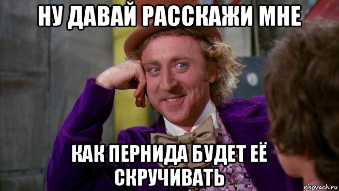 ну давай расскажи мне как пернида будет её скручивать, Мем Ну давай расскажи (Вилли Вонка)