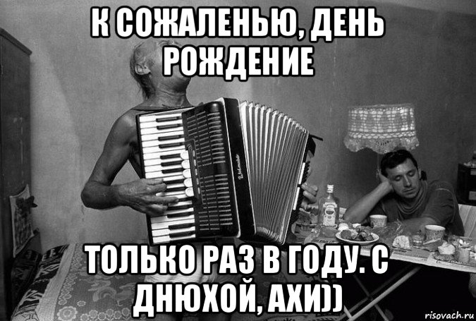к сожаленью, день рождение только раз в году. с днюхой, ахи))