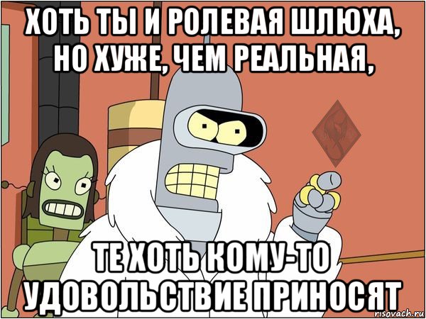 хоть ты и ролевая шлюха, но хуже, чем реальная, те хоть кому-то удовольствие приносят