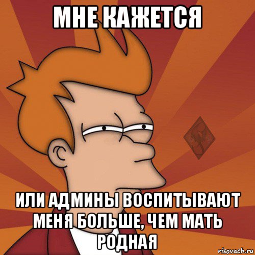 мне кажется или админы воспитывают меня больше, чем мать родная