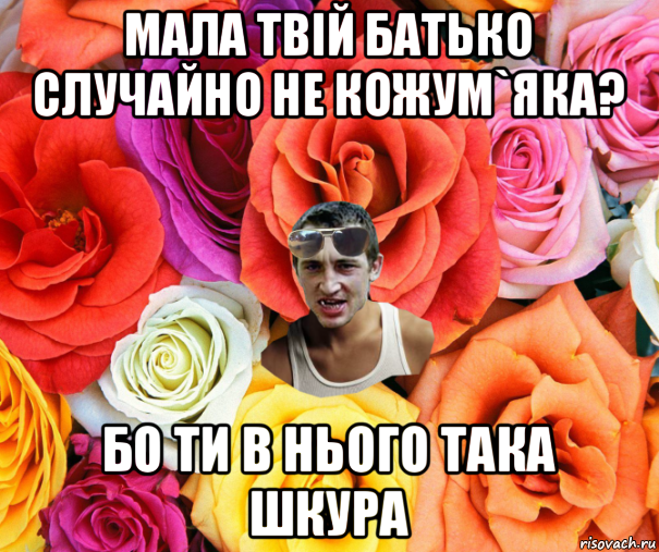 мала твій батько случайно не кожум`яка? бо ти в нього така шкура, Мем  пацанчо