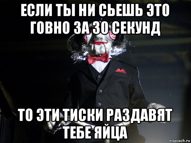 если ты ни сьешь это говно за 30 секунд то эти тиски раздавят тебе яйца