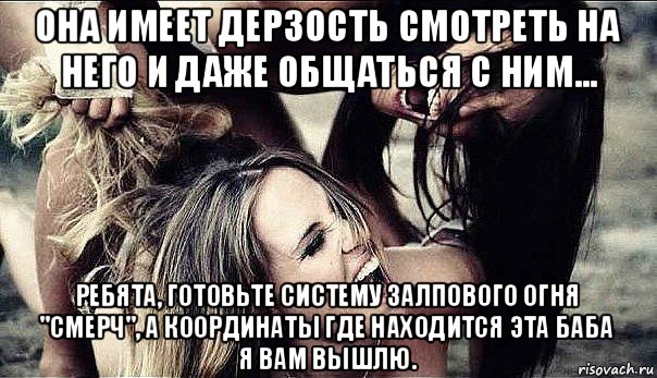 она имеет дерзость смотреть на него и даже общаться с ним... ребята, готовьте систему залпового огня "смерч", а координаты где находится эта баба я вам вышлю., Мем ревность