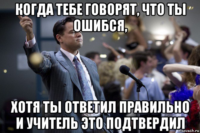 когда тебе говорят, что ты ошибся, хотя ты ответил правильно и учитель это подтвердил