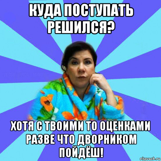 куда поступать решился? хотя с твоими то оценками разве что дворником пойдёш!, Мем типичная мама